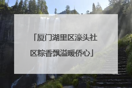 厦门湖里区濠头社区粽香飘溢暖侨心