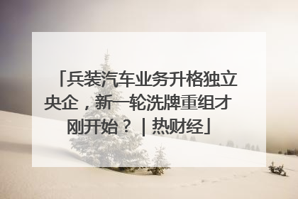兵装汽车业务升格独立央企，新一轮洗牌重组才刚开始？｜热财经