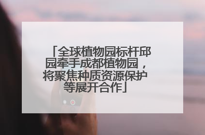 全球植物园标杆邱园牵手成都植物园，将聚焦种质资源保护等展开合作