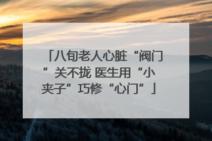 八旬老人心脏“阀门”关不拢 医生用“小夹子”巧修“心门”