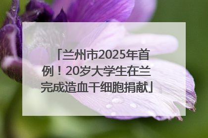 兰州市2025年首例！20岁大学生在兰完成造血干细胞捐献
