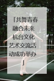 共舞青春 融合未来 杭台文化艺术交流活动成功举办
