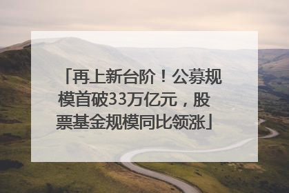 再上新台阶！公募规模首破33万亿元，股票基金规模同比领涨