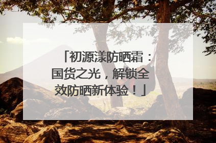 初源漾防晒霜：国货之光，解锁全效防晒新体验！