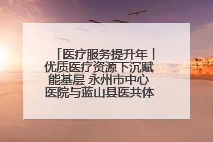医疗服务提升年丨优质医疗资源下沉赋能基层 永州市中心医院与蓝山县医共体总院共筑健康屏障