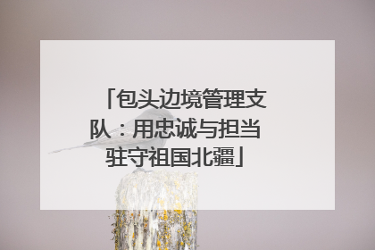 包头边境管理支队：用忠诚与担当驻守祖国北疆