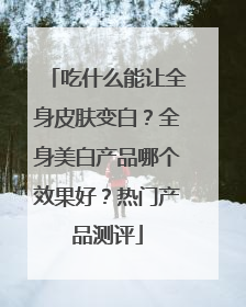 吃什么能让全身皮肤变白？全身美白产品哪个效果好？热门产品测评