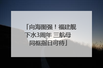 向海图强！福建舰下水3周年 三航母同框指日可待