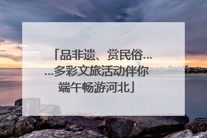 品非遗、赏民俗……多彩文旅活动伴你端午畅游河北