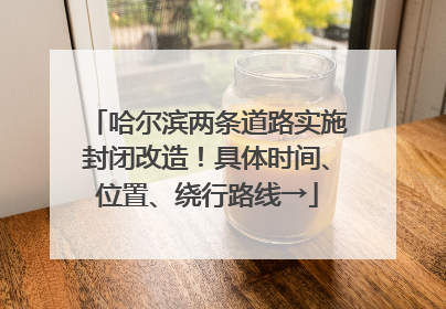 哈尔滨两条道路实施封闭改造！具体时间、位置、绕行路线→
