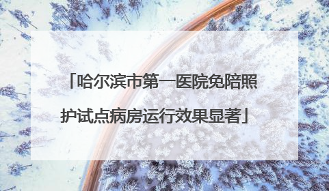 哈尔滨市第一医院免陪照护试点病房运行效果显著