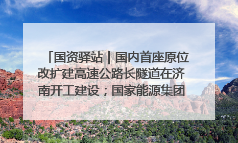 国资驿站｜国内首座原位改扩建高速公路长隧道在济南开工建设；国家能源集团一技术达国际领先水平