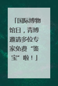国际博物馆日，青博邀请多位专家免费“鉴宝”啦！