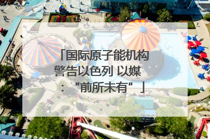国际原子能机构警告以色列 以媒：“前所未有”