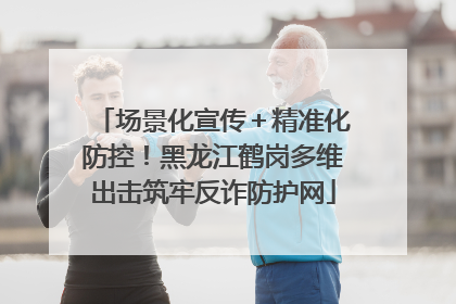 场景化宣传＋精准化防控！黑龙江鹤岗多维出击筑牢反诈防护网