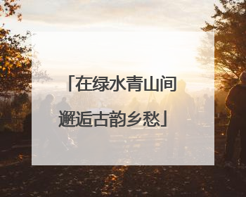 在绿水青山间邂逅古韵乡愁