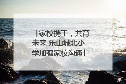 家校携手，共育未来 乐山城北小学加强家校沟通