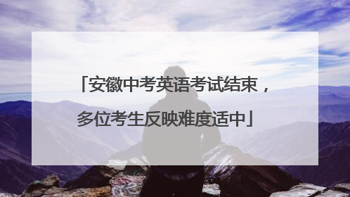 安徽中考英语考试结束，多位考生反映难度适中