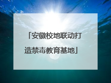 安徽校地联动打造禁毒教育基地