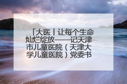 大医丨让每个生命灿烂绽放——记天津市儿童医院（天津大学儿童医院）党委书记、院长刘薇