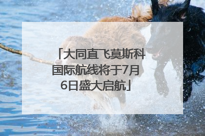 大同直飞莫斯科国际航线将于7月6日盛大启航