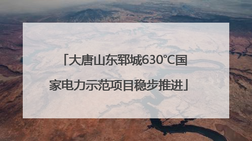 大唐山东郓城630℃国家电力示范项目稳步推进