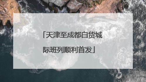 天津至成都白货城际班列顺利首发