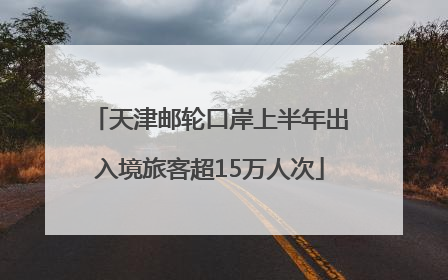 天津邮轮口岸上半年出入境旅客超15万人次