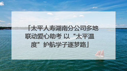 太平人寿湖南分公司多地联动爱心助考 以“太平温度”护航学子逐梦路
