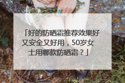 好的防晒霜推荐效果好又安全又好用，50岁女士用哪款防晒霜？