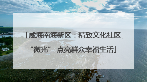 威海南海新区：精致文化社区“微光” 点亮群众幸福生活