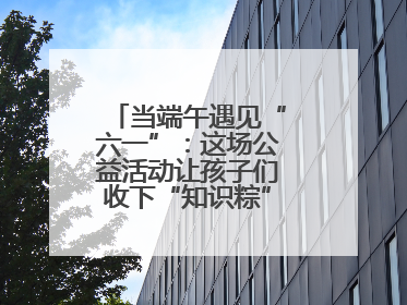 当端午遇见“六一”：这场公益活动让孩子们收下“知识粽”与“成长礼”