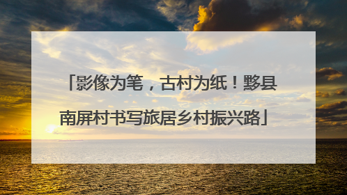 影像为笔，古村为纸！黟县南屏村书写旅居乡村振兴路