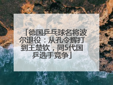 德国乒乓球名将波尔退役：从孔令辉打到王楚钦，同5代国乒选手竞争