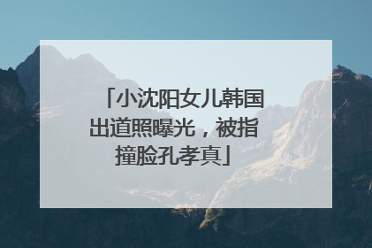 小沈阳女儿韩国出道照曝光，被指撞脸孔孝真