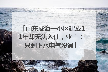 山东威海一小区建成11年却无法入住，业主：只剩下水电气没通