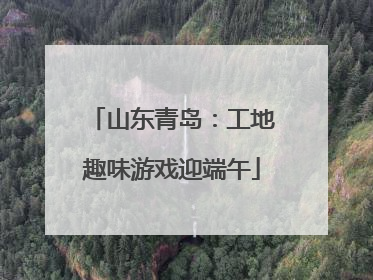 山东青岛：工地趣味游戏迎端午