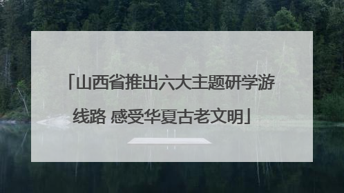 山西省推出六大主题研学游线路 感受华夏古老文明