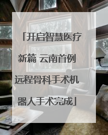 开启智慧医疗新篇 云南首例远程骨科手术机器人手术完成