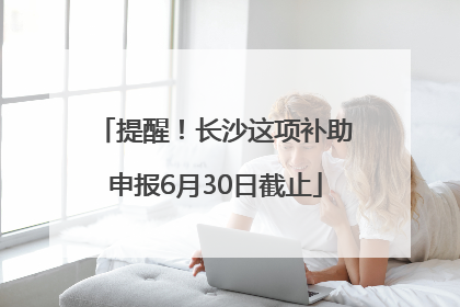 提醒！长沙这项补助申报6月30日截止