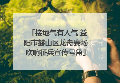 接地气有人气 益阳市赫山区龙舟赛场吹响征兵宣传号角