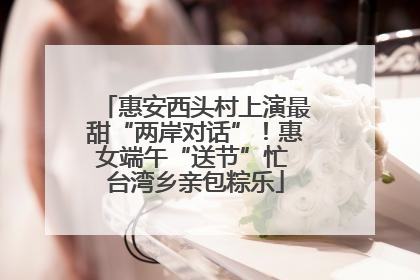 惠安西头村上演最甜“两岸对话”！惠女端午“送节”忙 台湾乡亲包粽乐