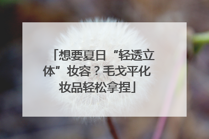 想要夏日“轻透立体”妆容？毛戈平化妆品轻松拿捏