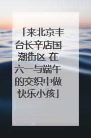 来北京丰台长辛店国潮街区 在六一与端午的交织中做快乐小孩