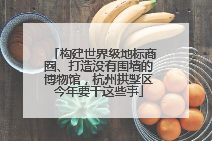 构建世界级地标商圈、打造没有围墙的博物馆，杭州拱墅区今年要干这些事