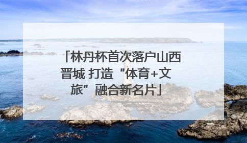 林丹杯首次落户山西晋城 打造“体育+文旅”融合新名片