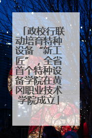 政校行联动培育特种设备“新工匠”，全省首个特种设备学院在黄冈职业技术学院成立