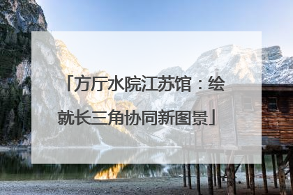 方厅水院江苏馆：绘就长三角协同新图景