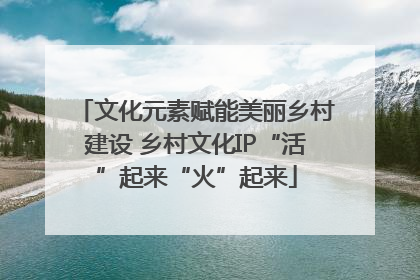 文化元素赋能美丽乡村建设 乡村文化IP“活”起来“火”起来