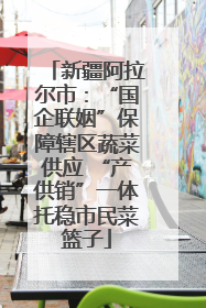 新疆阿拉尔市：“国企联姻”保障辖区蔬菜供应 “产供销”一体托稳市民菜篮子